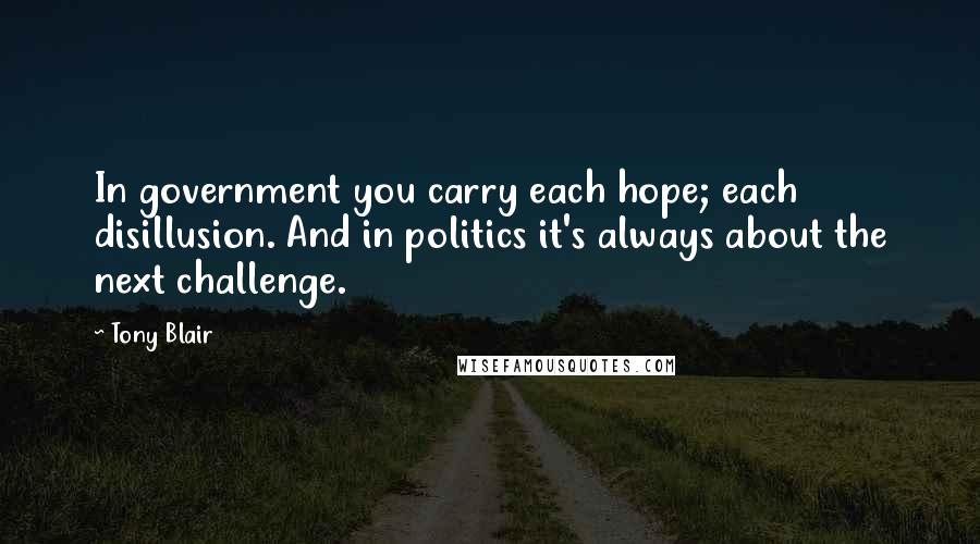 Tony Blair Quotes: In government you carry each hope; each disillusion. And in politics it's always about the next challenge.