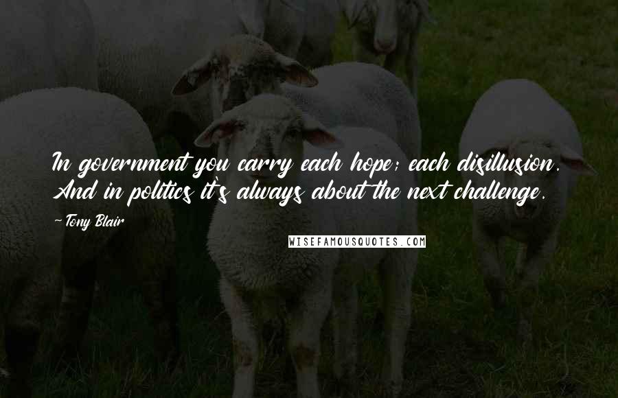 Tony Blair Quotes: In government you carry each hope; each disillusion. And in politics it's always about the next challenge.