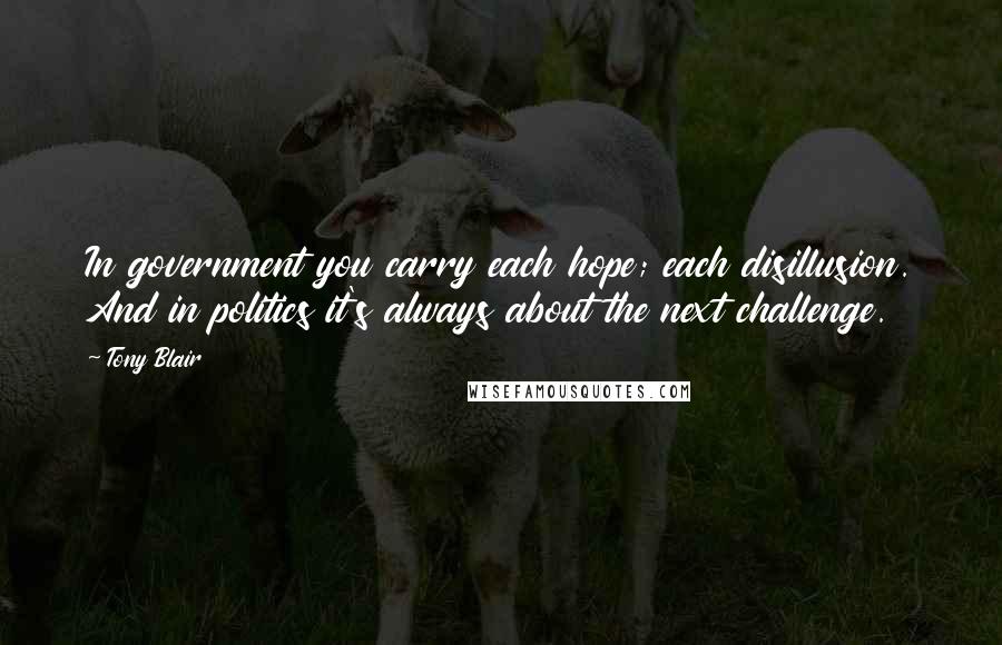 Tony Blair Quotes: In government you carry each hope; each disillusion. And in politics it's always about the next challenge.