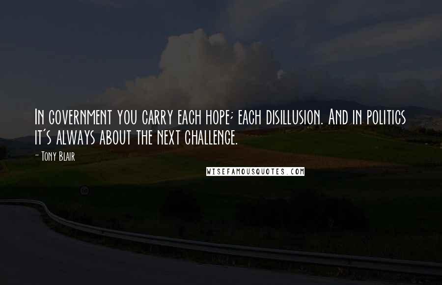 Tony Blair Quotes: In government you carry each hope; each disillusion. And in politics it's always about the next challenge.