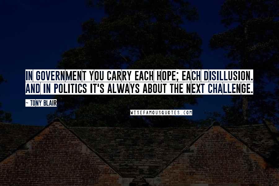 Tony Blair Quotes: In government you carry each hope; each disillusion. And in politics it's always about the next challenge.