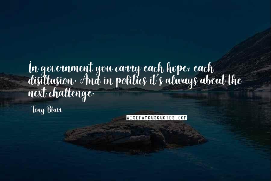 Tony Blair Quotes: In government you carry each hope; each disillusion. And in politics it's always about the next challenge.