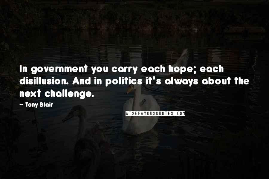 Tony Blair Quotes: In government you carry each hope; each disillusion. And in politics it's always about the next challenge.