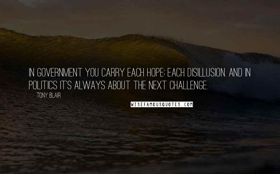 Tony Blair Quotes: In government you carry each hope; each disillusion. And in politics it's always about the next challenge.