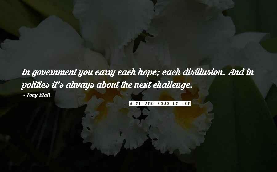 Tony Blair Quotes: In government you carry each hope; each disillusion. And in politics it's always about the next challenge.