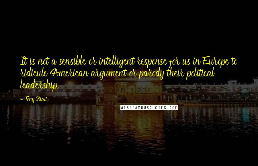 Tony Blair Quotes: It is not a sensible or intelligent response for us in Europe to ridicule American argument or parody their political leadership.