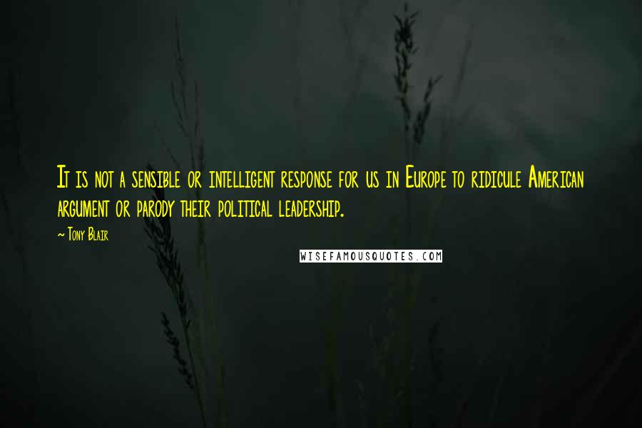 Tony Blair Quotes: It is not a sensible or intelligent response for us in Europe to ridicule American argument or parody their political leadership.