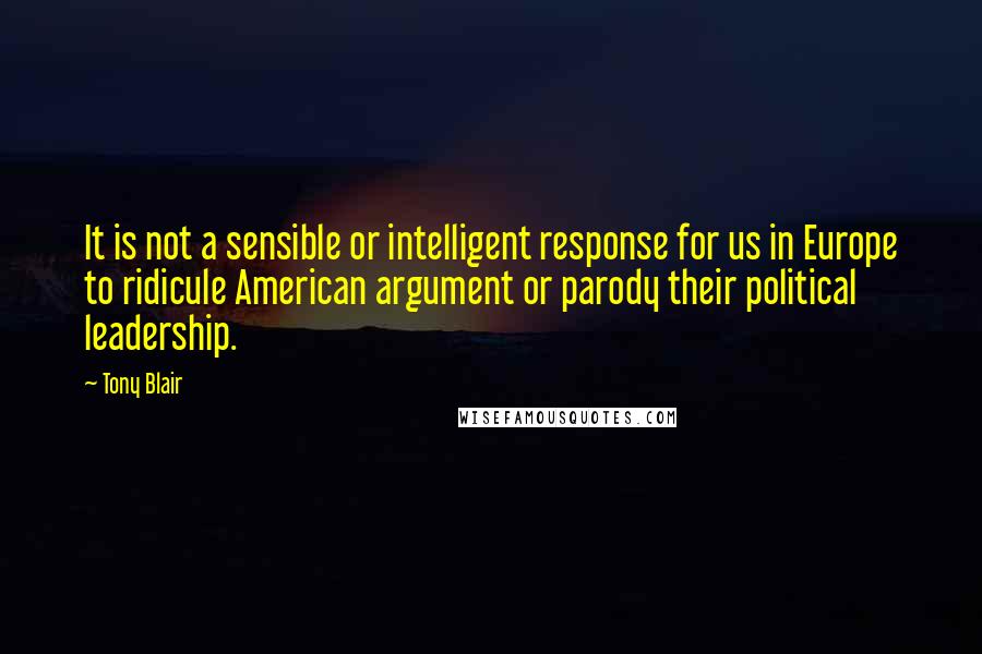 Tony Blair Quotes: It is not a sensible or intelligent response for us in Europe to ridicule American argument or parody their political leadership.