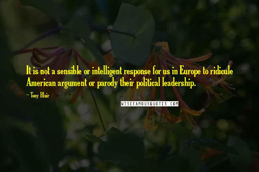 Tony Blair Quotes: It is not a sensible or intelligent response for us in Europe to ridicule American argument or parody their political leadership.