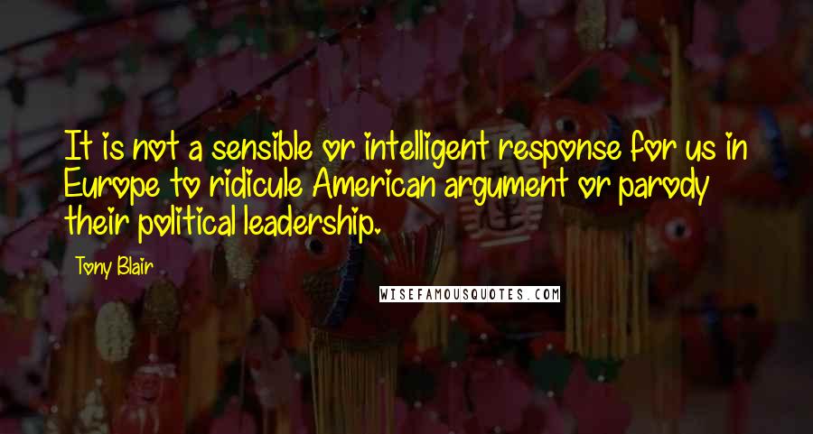 Tony Blair Quotes: It is not a sensible or intelligent response for us in Europe to ridicule American argument or parody their political leadership.