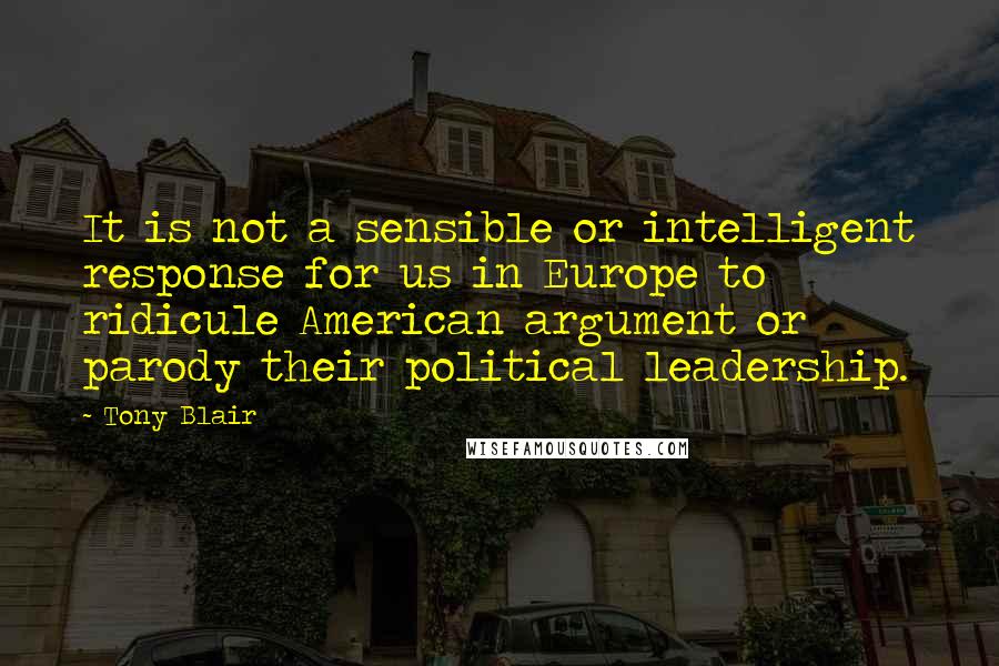 Tony Blair Quotes: It is not a sensible or intelligent response for us in Europe to ridicule American argument or parody their political leadership.