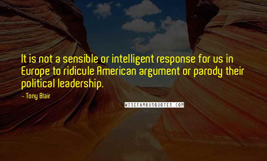 Tony Blair Quotes: It is not a sensible or intelligent response for us in Europe to ridicule American argument or parody their political leadership.