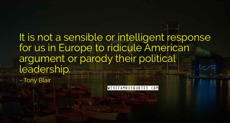 Tony Blair Quotes: It is not a sensible or intelligent response for us in Europe to ridicule American argument or parody their political leadership.