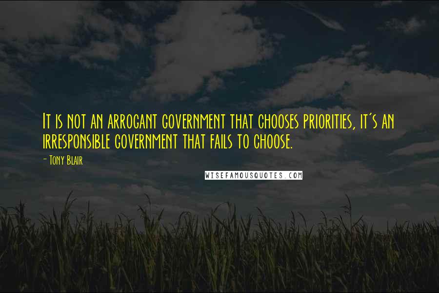 Tony Blair Quotes: It is not an arrogant government that chooses priorities, it's an irresponsible government that fails to choose.