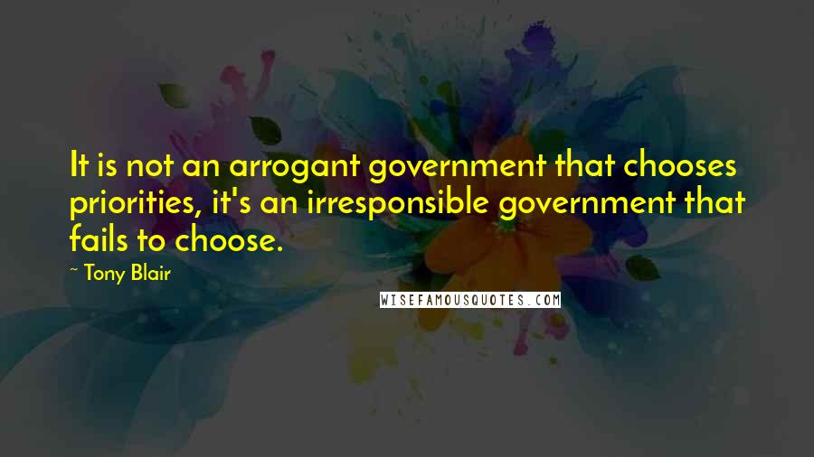 Tony Blair Quotes: It is not an arrogant government that chooses priorities, it's an irresponsible government that fails to choose.