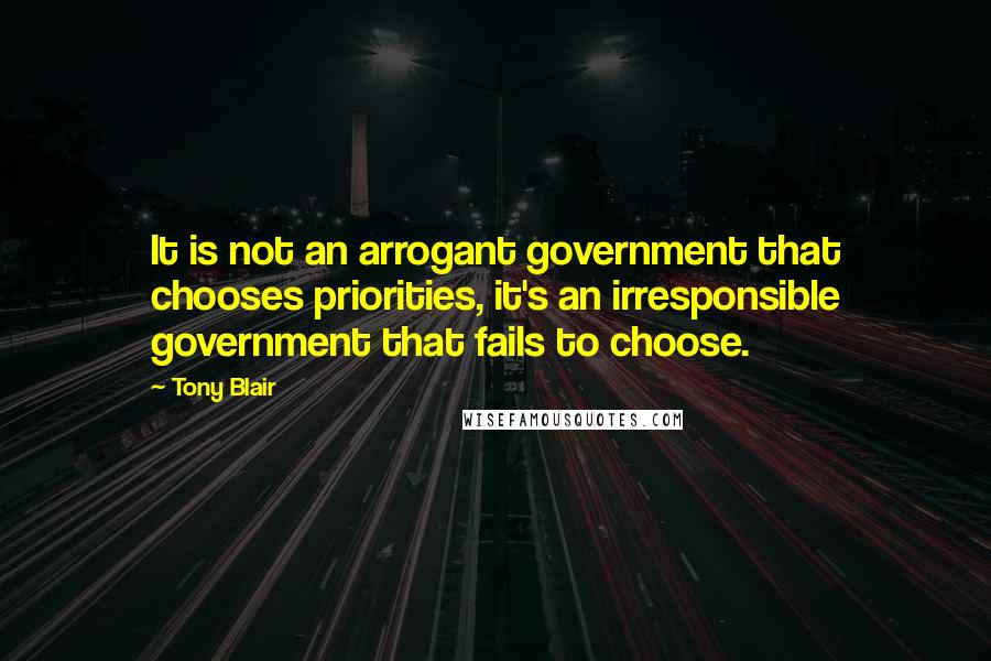 Tony Blair Quotes: It is not an arrogant government that chooses priorities, it's an irresponsible government that fails to choose.