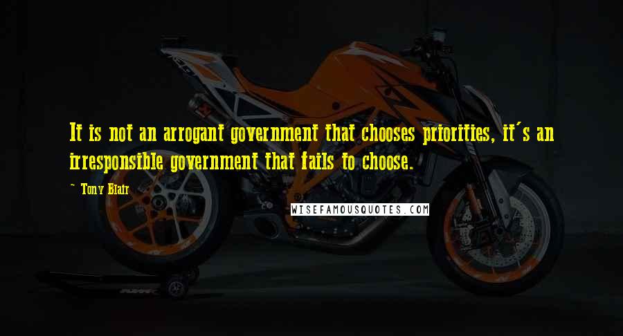 Tony Blair Quotes: It is not an arrogant government that chooses priorities, it's an irresponsible government that fails to choose.
