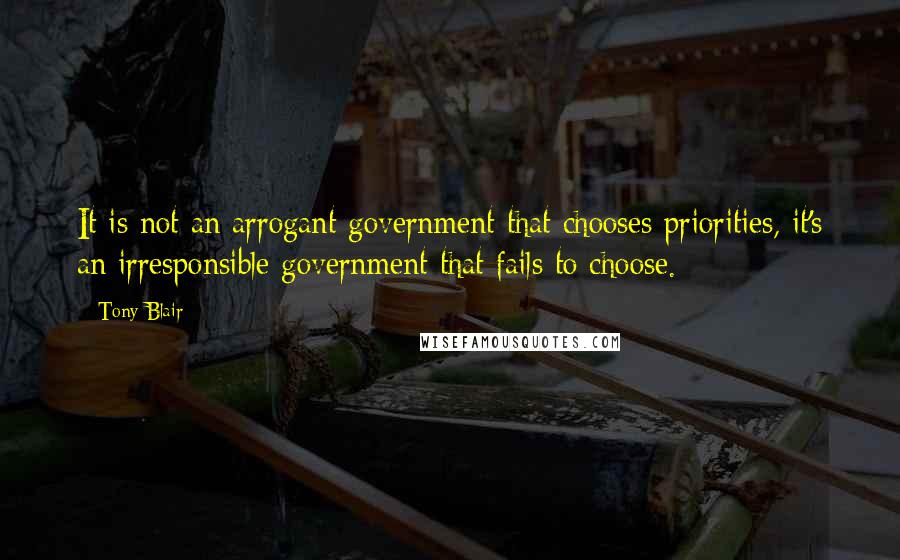 Tony Blair Quotes: It is not an arrogant government that chooses priorities, it's an irresponsible government that fails to choose.