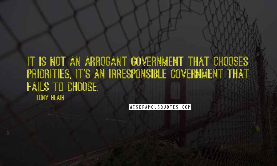 Tony Blair Quotes: It is not an arrogant government that chooses priorities, it's an irresponsible government that fails to choose.