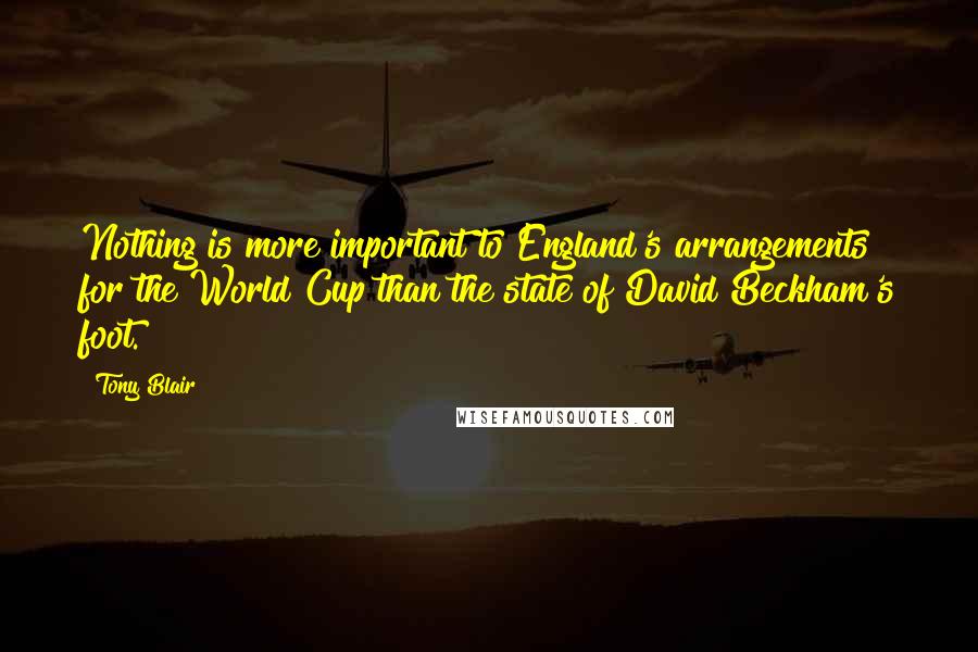 Tony Blair Quotes: Nothing is more important to England's arrangements for the World Cup than the state of David Beckham's foot.