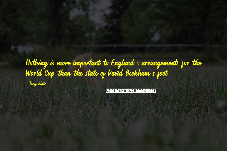 Tony Blair Quotes: Nothing is more important to England's arrangements for the World Cup than the state of David Beckham's foot.