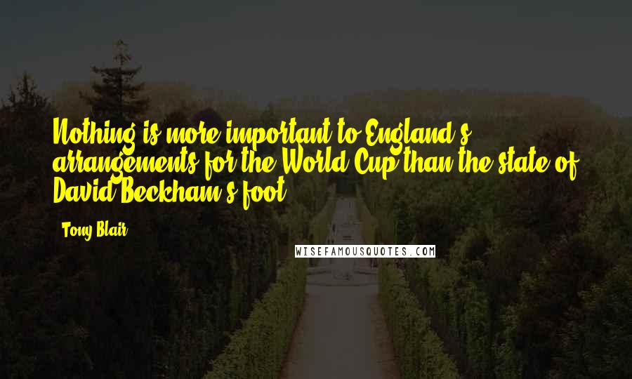 Tony Blair Quotes: Nothing is more important to England's arrangements for the World Cup than the state of David Beckham's foot.