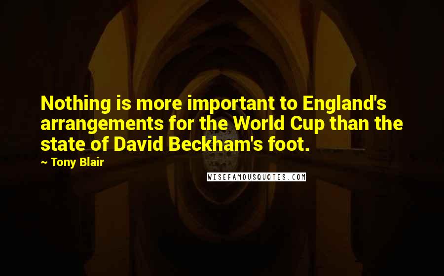 Tony Blair Quotes: Nothing is more important to England's arrangements for the World Cup than the state of David Beckham's foot.