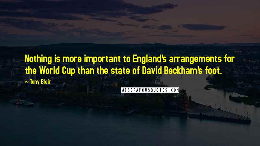 Tony Blair Quotes: Nothing is more important to England's arrangements for the World Cup than the state of David Beckham's foot.