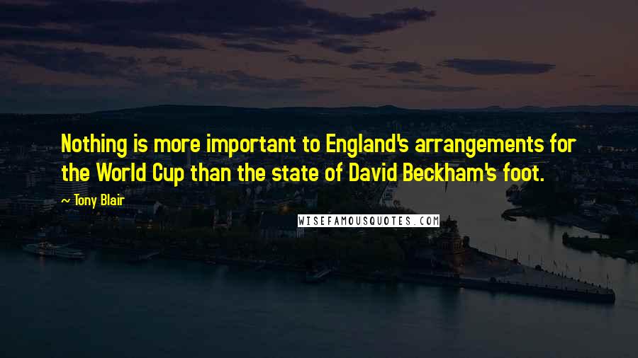 Tony Blair Quotes: Nothing is more important to England's arrangements for the World Cup than the state of David Beckham's foot.