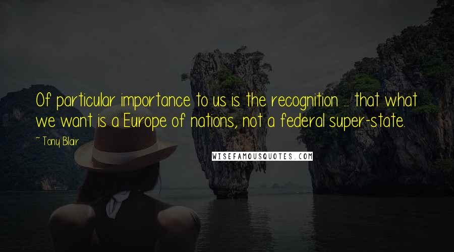 Tony Blair Quotes: Of particular importance to us is the recognition ... that what we want is a Europe of nations, not a federal super-state.