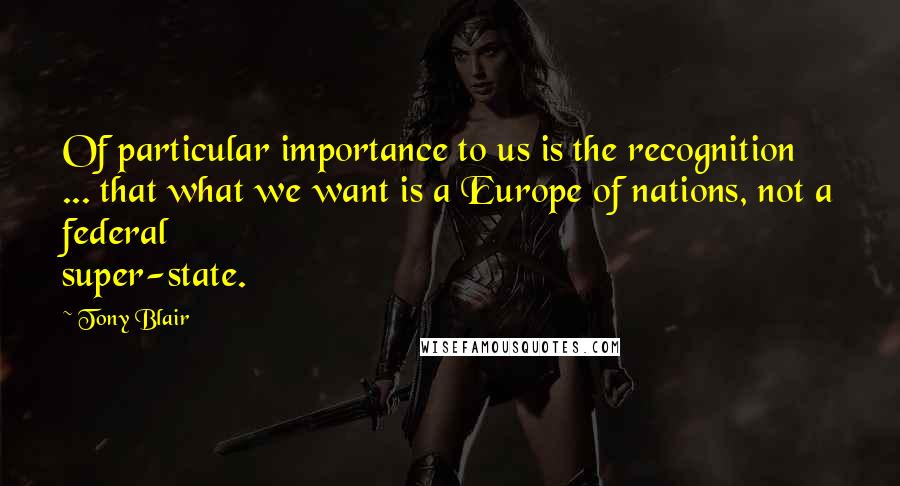 Tony Blair Quotes: Of particular importance to us is the recognition ... that what we want is a Europe of nations, not a federal super-state.