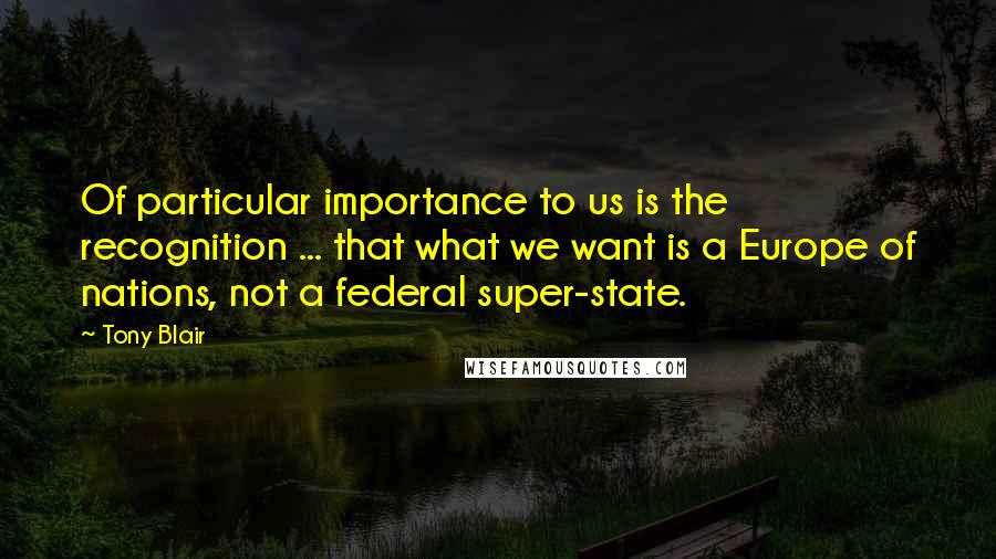 Tony Blair Quotes: Of particular importance to us is the recognition ... that what we want is a Europe of nations, not a federal super-state.