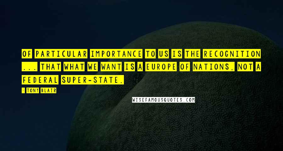 Tony Blair Quotes: Of particular importance to us is the recognition ... that what we want is a Europe of nations, not a federal super-state.