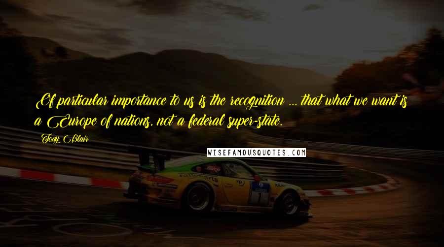 Tony Blair Quotes: Of particular importance to us is the recognition ... that what we want is a Europe of nations, not a federal super-state.