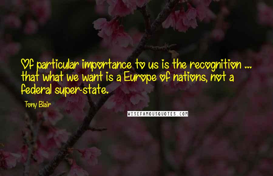 Tony Blair Quotes: Of particular importance to us is the recognition ... that what we want is a Europe of nations, not a federal super-state.