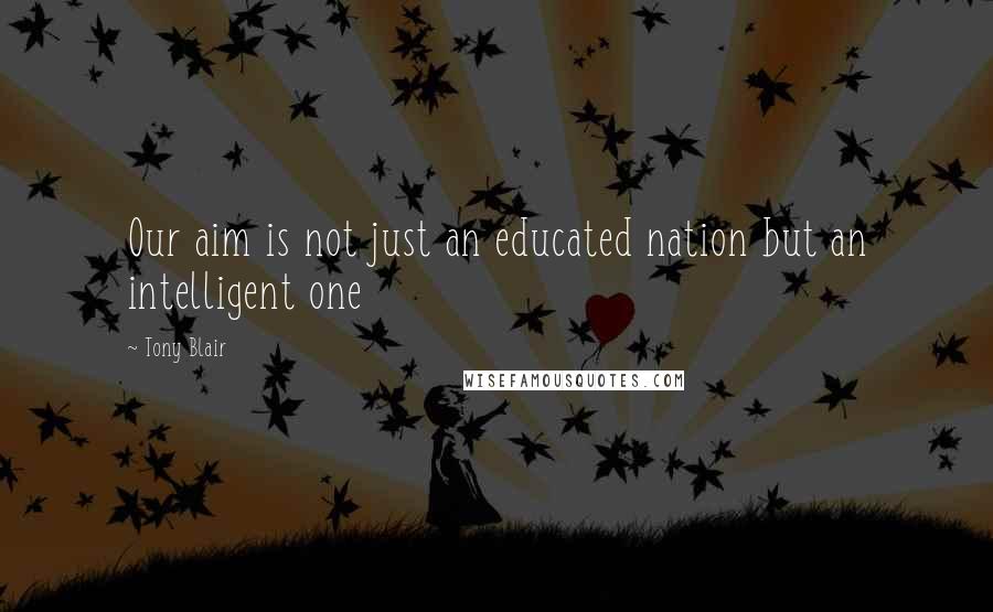 Tony Blair Quotes: Our aim is not just an educated nation but an intelligent one