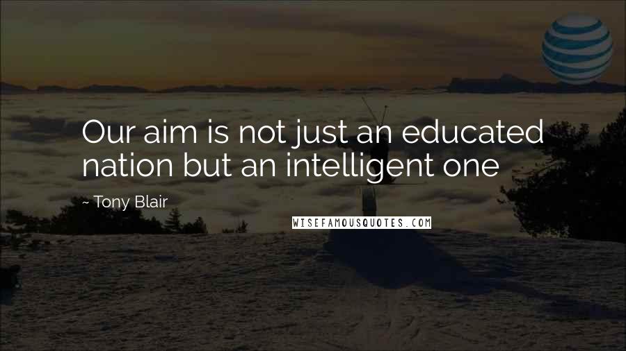 Tony Blair Quotes: Our aim is not just an educated nation but an intelligent one