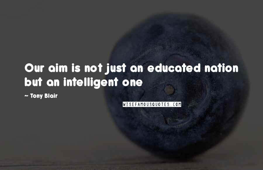 Tony Blair Quotes: Our aim is not just an educated nation but an intelligent one