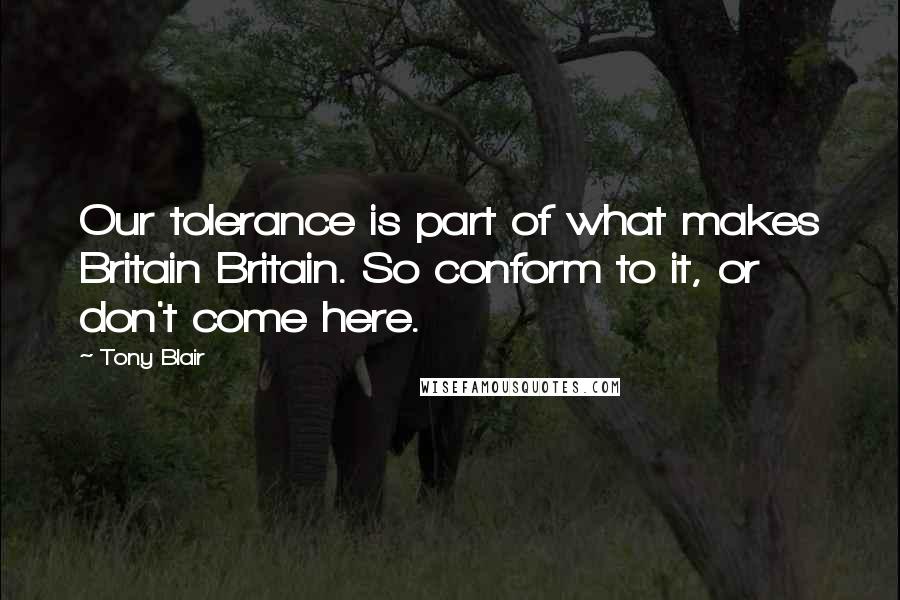 Tony Blair Quotes: Our tolerance is part of what makes Britain Britain. So conform to it, or don't come here.