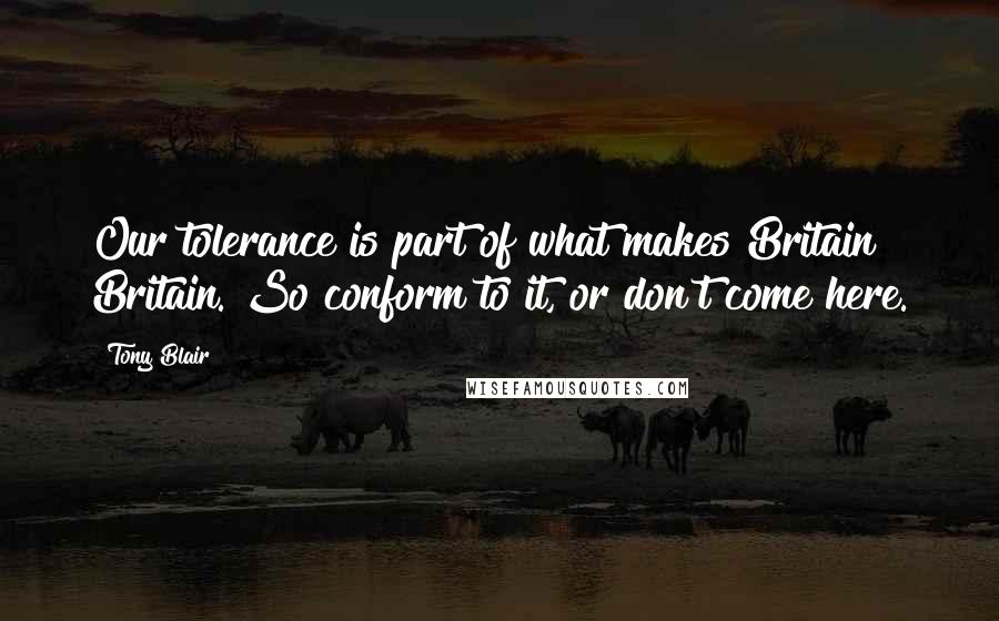 Tony Blair Quotes: Our tolerance is part of what makes Britain Britain. So conform to it, or don't come here.