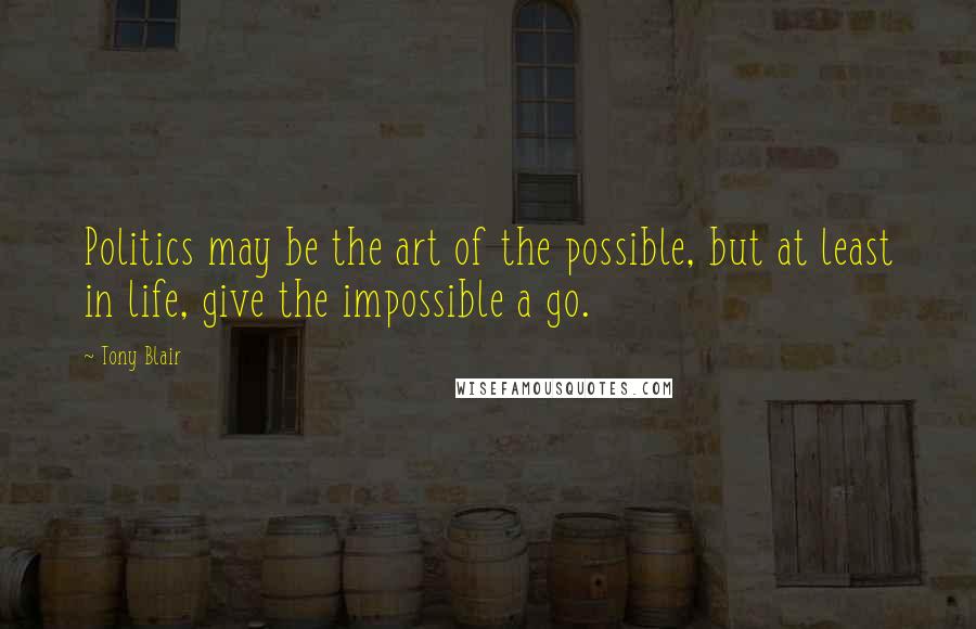 Tony Blair Quotes: Politics may be the art of the possible, but at least in life, give the impossible a go.