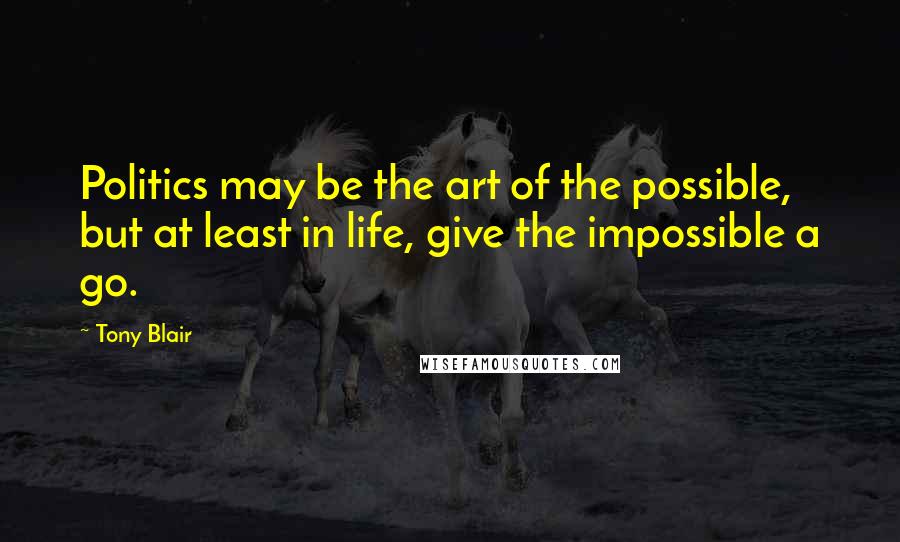 Tony Blair Quotes: Politics may be the art of the possible, but at least in life, give the impossible a go.