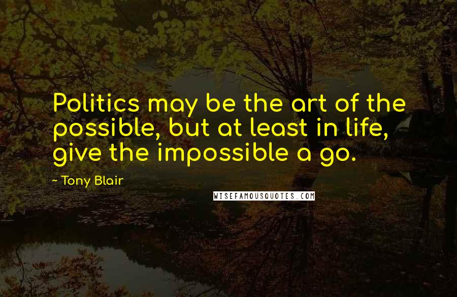 Tony Blair Quotes: Politics may be the art of the possible, but at least in life, give the impossible a go.