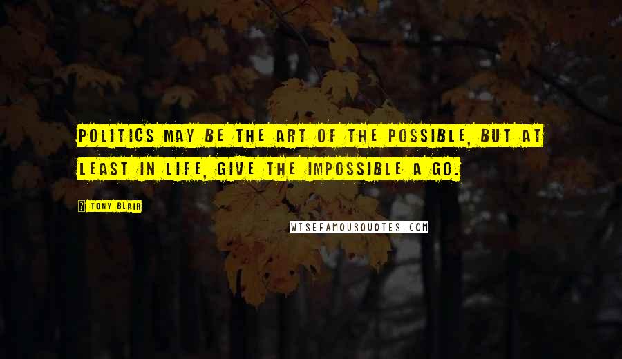 Tony Blair Quotes: Politics may be the art of the possible, but at least in life, give the impossible a go.