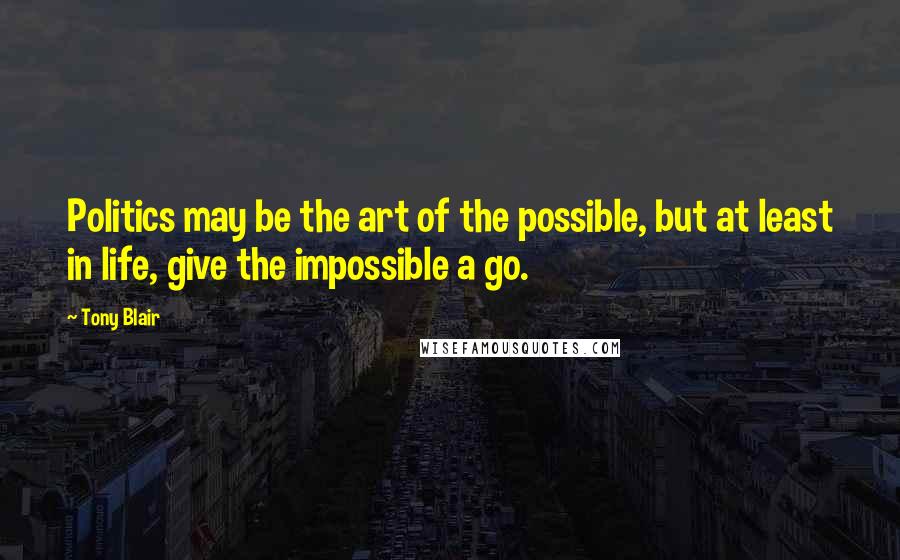 Tony Blair Quotes: Politics may be the art of the possible, but at least in life, give the impossible a go.