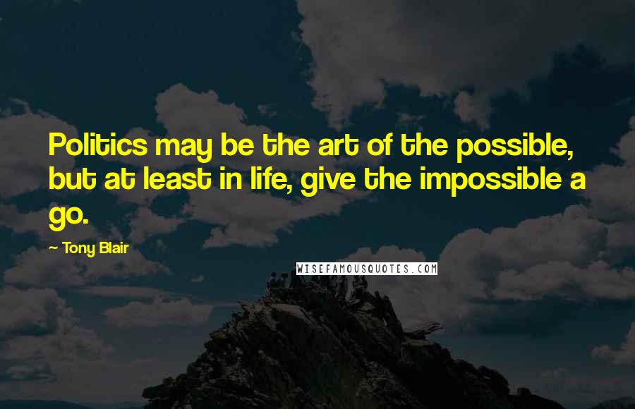 Tony Blair Quotes: Politics may be the art of the possible, but at least in life, give the impossible a go.