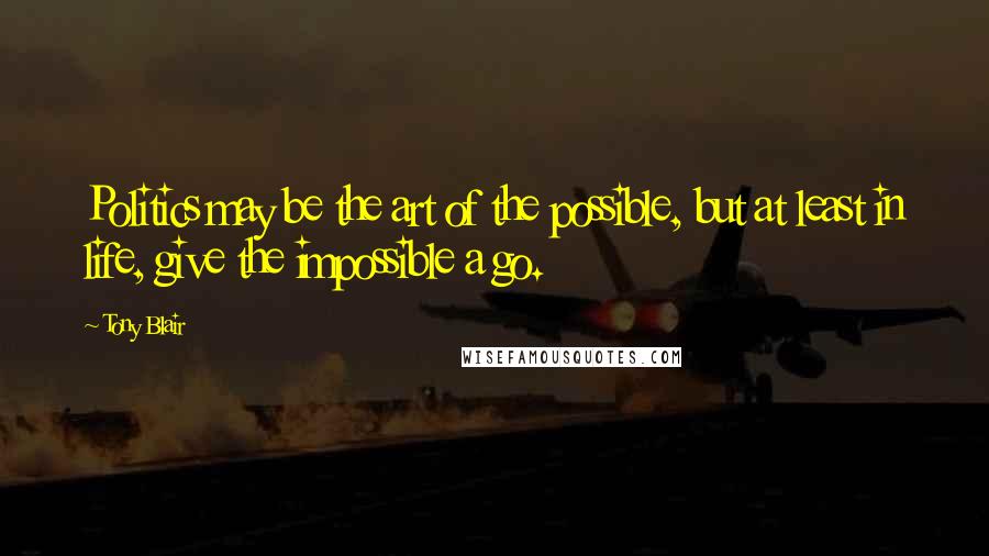 Tony Blair Quotes: Politics may be the art of the possible, but at least in life, give the impossible a go.