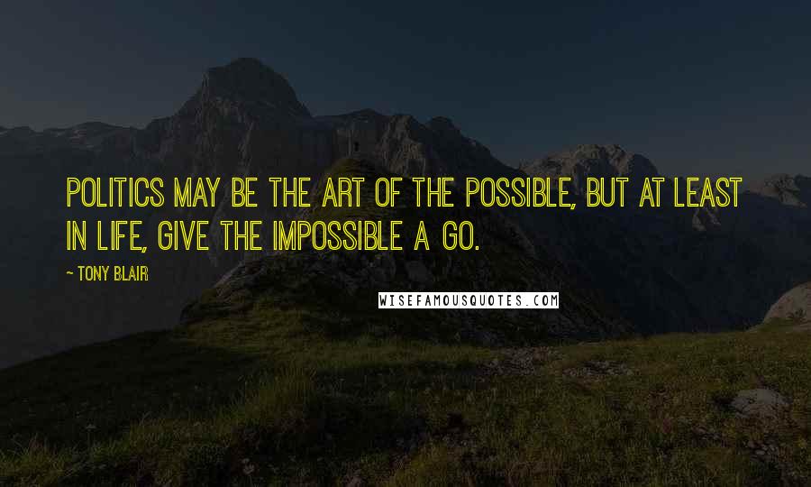 Tony Blair Quotes: Politics may be the art of the possible, but at least in life, give the impossible a go.