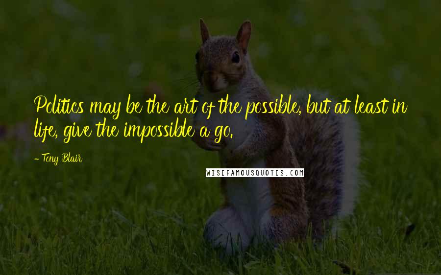 Tony Blair Quotes: Politics may be the art of the possible, but at least in life, give the impossible a go.