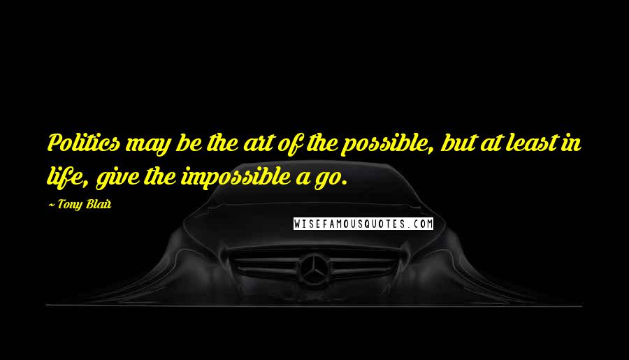 Tony Blair Quotes: Politics may be the art of the possible, but at least in life, give the impossible a go.